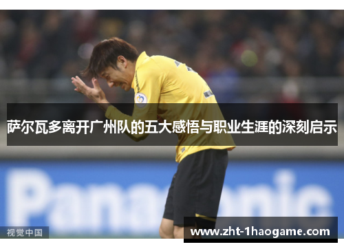 萨尔瓦多离开广州队的五大感悟与职业生涯的深刻启示