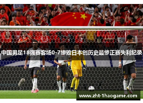 中国男足18强赛客场0-7惨败日本创历史最惨正赛失利纪录