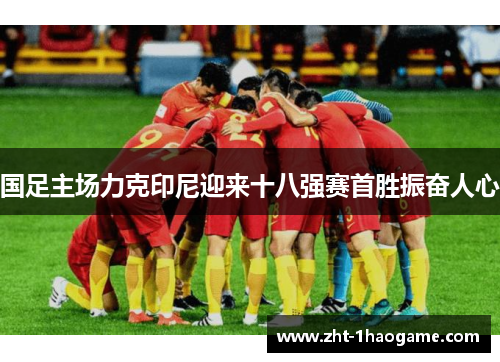 国足主场力克印尼迎来十八强赛首胜振奋人心
