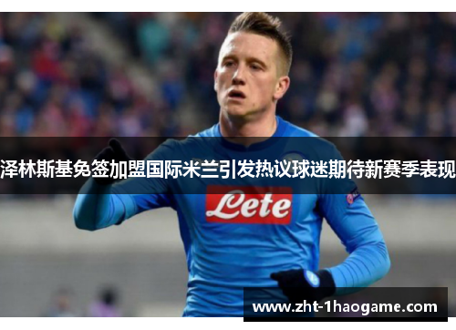 泽林斯基免签加盟国际米兰引发热议球迷期待新赛季表现